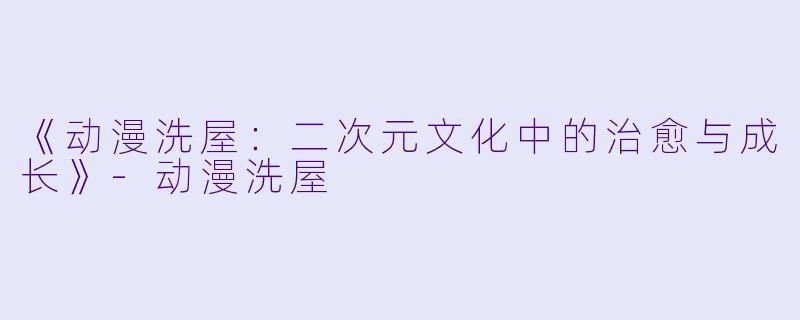 《动漫洗屋：二次元文化中的治愈与成长》-动漫洗屋