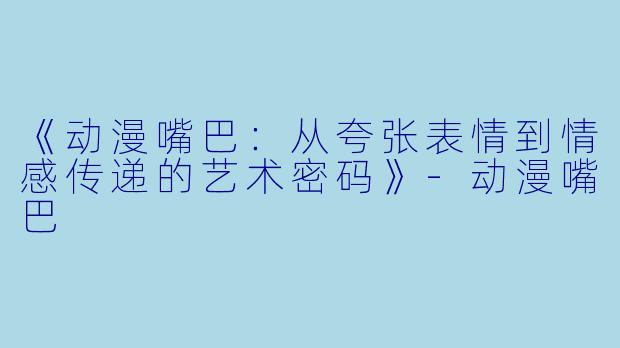 《动漫嘴巴：从夸张表情到情感传递的艺术密码》-动漫嘴巴
