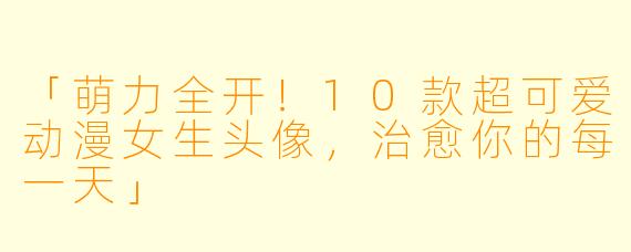 「萌力全开！10款超可爱动漫女生头像，治愈你的每一天」