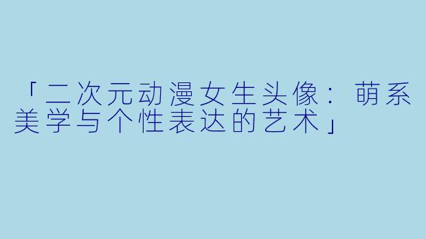 「二次元动漫女生头像：萌系美学与个性表达的艺术」