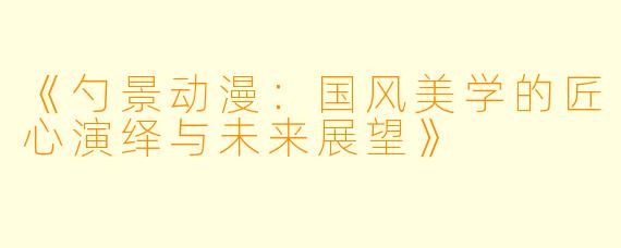 《勺景动漫：国风美学的匠心演绎与未来展望》