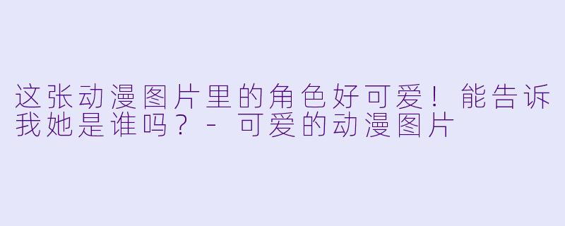 这张动漫图片里的角色好可爱！能告诉我她是谁吗？-可爱的动漫图片
