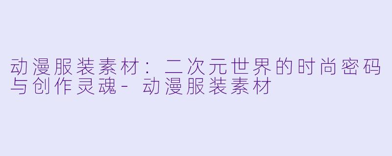 动漫服装素材：二次元世界的时尚密码与创作灵魂-动漫服装素材