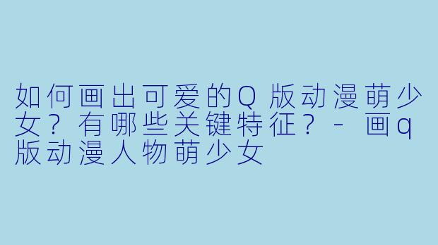 如何画出可爱的Q版动漫萌少女？有哪些关键特征？-画q版动漫人物萌少女