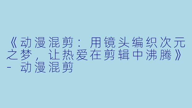 《动漫混剪：用镜头编织次元之梦，让热爱在剪辑中沸腾》-动漫混剪