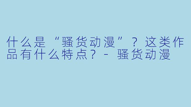 什么是“骚货动漫”？这类作品有什么特点？