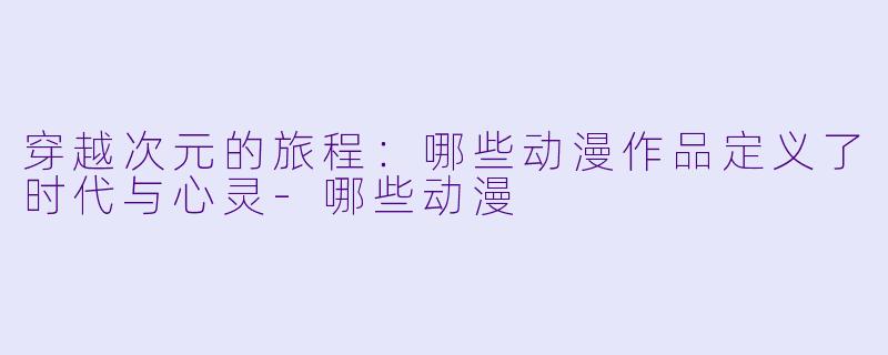 穿越次元的旅程：哪些动漫作品定义了时代与心灵-哪些动漫