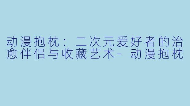 动漫抱枕：二次元爱好者的治愈伴侣与收藏艺术-动漫抱枕