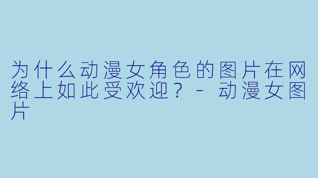 为什么动漫女角色的图片在网络上如此受欢迎？-动漫女图片