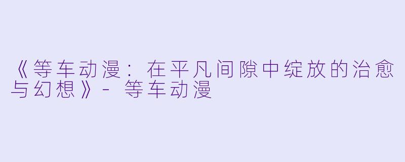 《等车动漫：在平凡间隙中绽放的治愈与幻想》-等车动漫