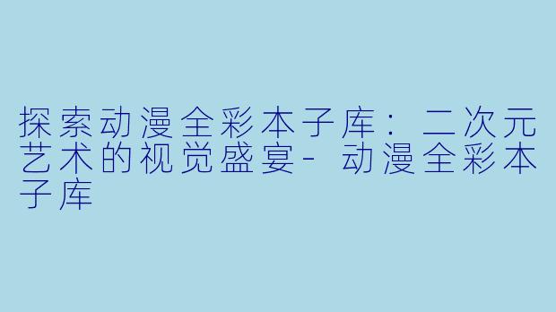 探索动漫全彩本子库：二次元艺术的视觉盛宴-动漫全彩本子库