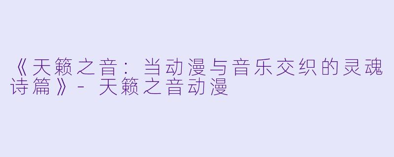 《天籁之音：当动漫与音乐交织的灵魂诗篇》-天籁之音动漫