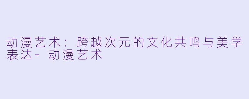 动漫艺术：跨越次元的文化共鸣与美学表达-动漫艺术