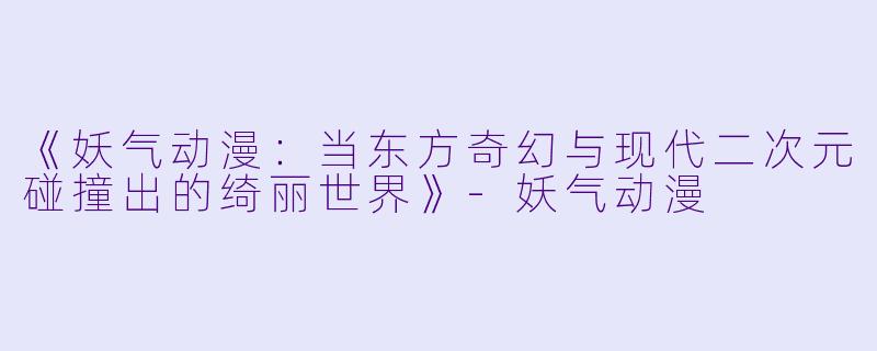 《妖气动漫：当东方奇幻与现代二次元碰撞出的绮丽世界》-妖气动漫