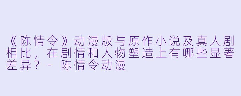 《陈情令》动漫版与原作小说及真人剧相比，在剧情和人物塑造上有哪些显著差异？-陈情令动漫