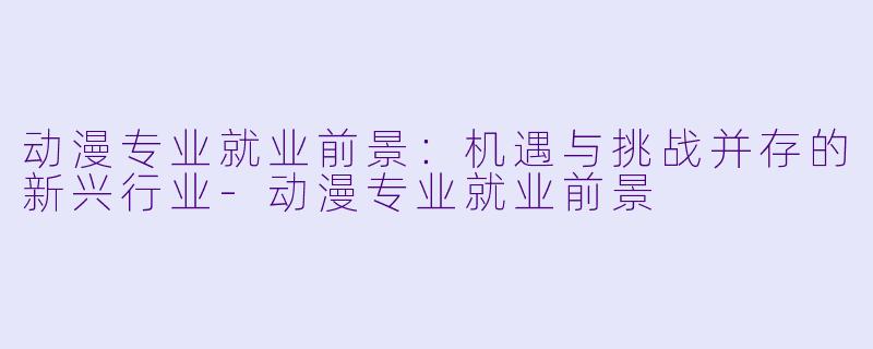 动漫专业就业前景：机遇与挑战并存的新兴行业-动漫专业就业前景