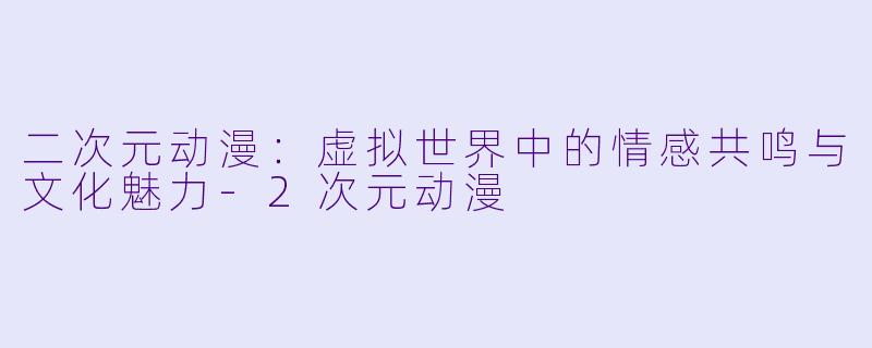 二次元动漫：虚拟世界中的情感共鸣与文化魅力-2次元动漫