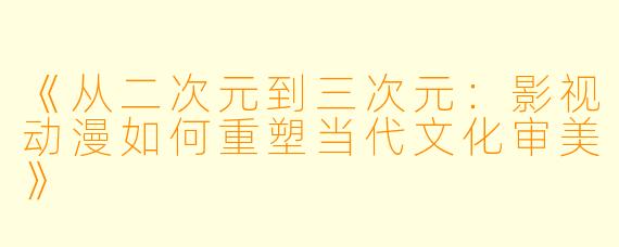 《从二次元到三次元：影视动漫如何重塑当代文化审美》