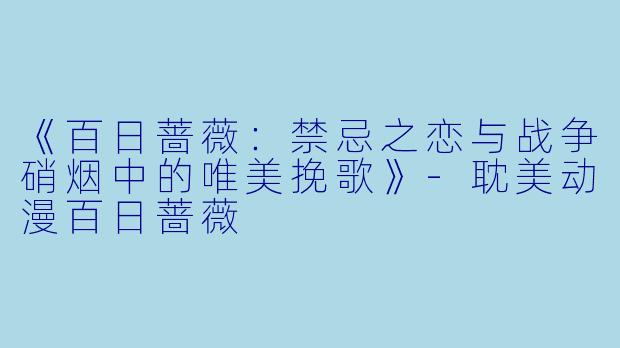 《百日蔷薇：禁忌之恋与战争硝烟中的唯美挽歌》-耽美动漫百日蔷薇