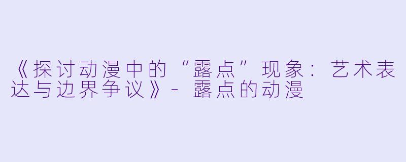 《探讨动漫中的“露点”现象：艺术表达与边界争议》-露点的动漫