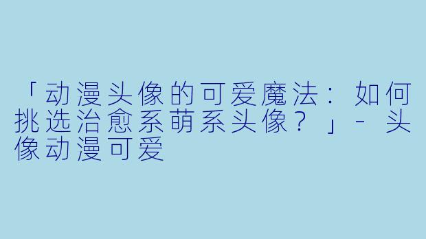 「动漫头像的可爱魔法：如何挑选治愈系萌系头像？」-头像动漫可爱