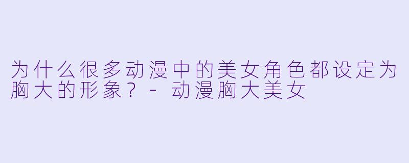 为什么很多动漫中的美女角色都设定为胸大的形象？-动漫胸大美女