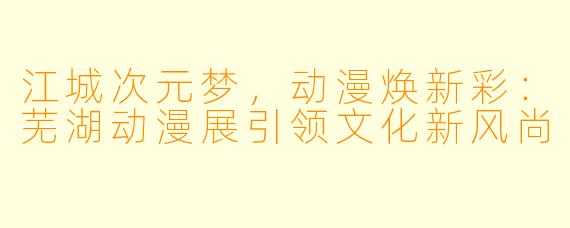 江城次元梦，动漫焕新彩：芜湖动漫展引领文化新风尚