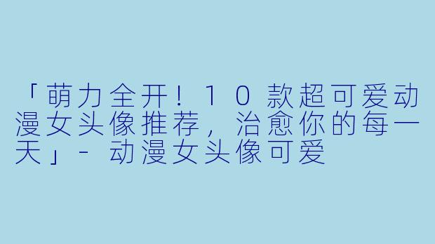 「萌力全开！10款超可爱动漫女头像推荐，治愈你的每一天」-动漫女头像可爱