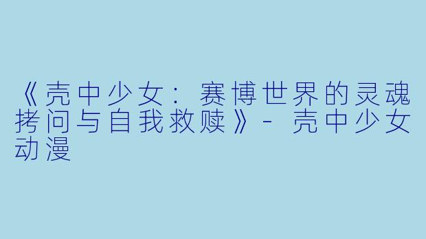 《壳中少女：赛博世界的灵魂拷问与自我救赎》-壳中少女动漫