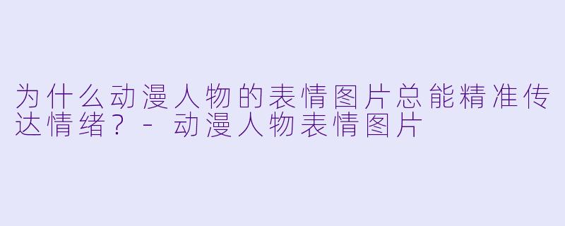 为什么动漫人物的表情图片总能精准传达情绪？-动漫人物表情图片