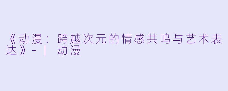《动漫：跨越次元的情感共鸣与艺术表达》-|动漫
