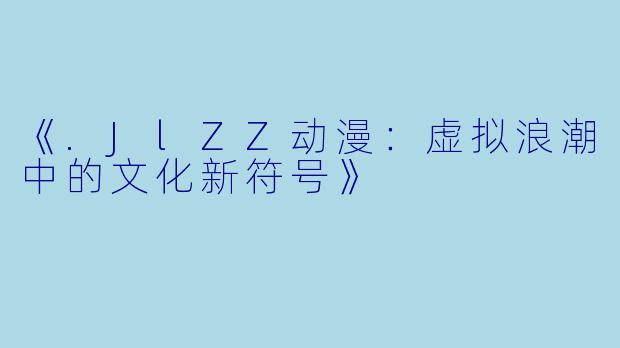 《.JlZZ动漫：虚拟浪潮中的文化新符号》