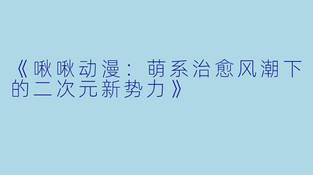 《啾啾动漫：萌系治愈风潮下的二次元新势力》