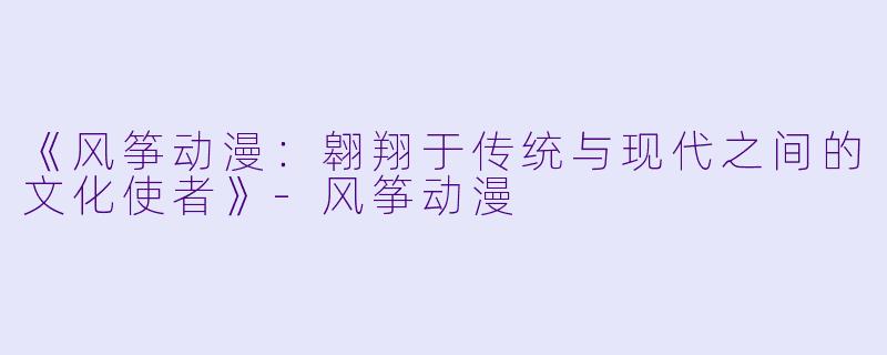 《风筝动漫：翱翔于传统与现代之间的文化使者》