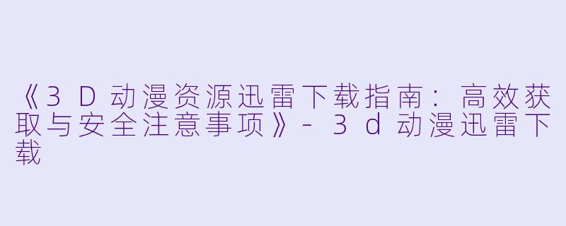《3D动漫资源迅雷下载指南：高效获取与安全注意事项》-3d动漫迅雷下载