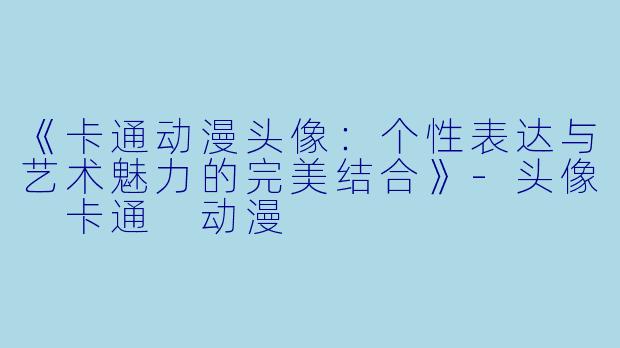 《卡通动漫头像：个性表达与艺术魅力的完美结合》-头像 卡通 动漫