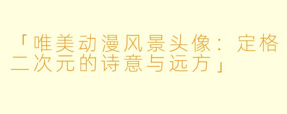 「唯美动漫风景头像：定格二次元的诗意与远方」