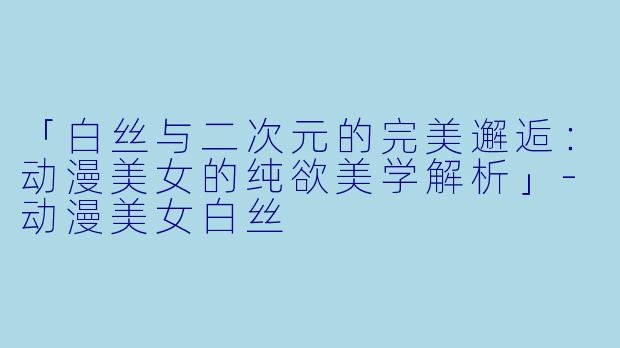 「白丝与二次元的完美邂逅：动漫美女的纯欲美学解析」-动漫美女白丝