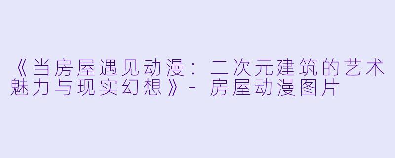 《当房屋遇见动漫：二次元建筑的艺术魅力与现实幻想》-房屋动漫图片