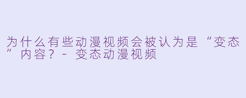 为什么有些动漫视频会被认为是“变态”内容？-变态动漫视频