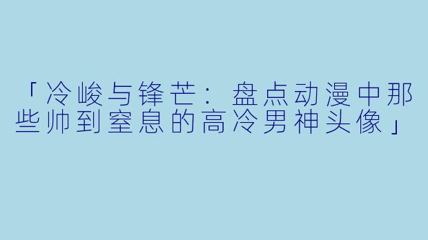 「冷峻与锋芒:盘点动漫中那些帅到窒息的高冷男神头像」