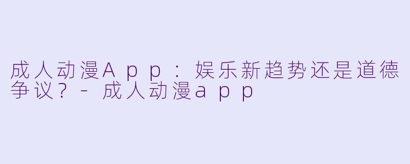 成人动漫App：娱乐新趋势还是道德争议？-成人动漫app