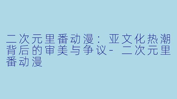 二次元里番动漫：亚文化热潮背后的审美与争议-二次元里番动漫