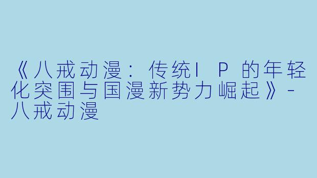 《八戒动漫：传统IP的年轻化突围与国漫新势力崛起》-八戒动漫