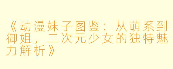 《动漫妹子图鉴：从萌系到御姐，二次元少女的独特魅力解析》