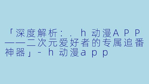 「深度解析：.h动漫APP——二次元爱好者的专属追番神器」-h动漫app