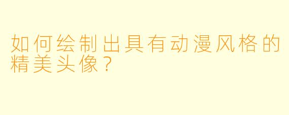 如何绘制出具有动漫风格的精美头像？