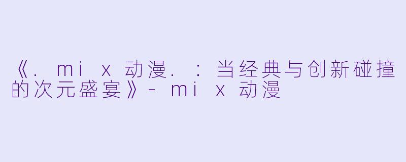 《.mix动漫.：当经典与创新碰撞的次元盛宴》-mix动漫