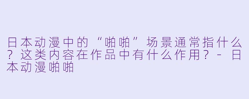日本动漫中的“啪啪”场景通常指什么？这类内容在作品中有什么作用？-日本动漫啪啪