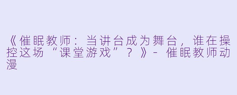 《催眠教师：当讲台成为舞台，谁在操控这场“课堂游戏”？》-催眠教师动漫